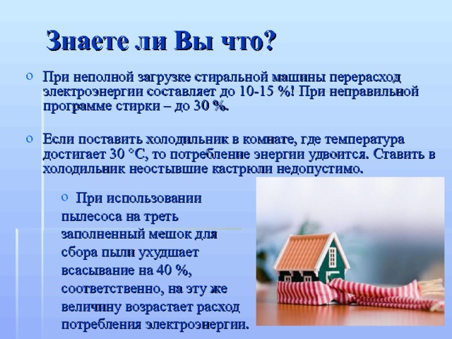 Знаете ли Вы что? При неполной загрузке стиральной машины перерасход электроэнергии составляет до 10-15 %! При неправильной программе стирки – до 30 %. Если поставить холодильник в комнате, где температура достигает 30 °C, то потребление энергии удвоится. Ставить в холодильник неостывшие кастрюли недопустимо.  При использовании пылесоса на треть заполненный мешок для сбора пыли ухудшает всасывание на 40 %, соответственно, на эту же величину возрастает расход потребления электроэнергии. 