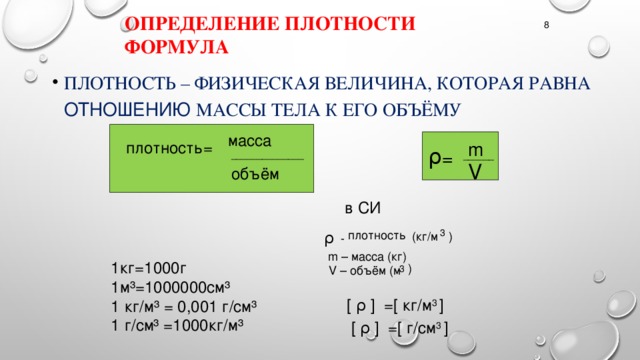 Определение плотности формула 8 Плотность – физическая величина, которая равна отношению массы тела к его объёму масса m плотность= ρ = ______________ ______ V объём  в СИ 3 плотность ρ (кг/м ) - m – масса (кг) 1кг=1000г 1м³=1000000см³ 1 кг/м³ = 0,001 г/см³ 1 г/см³ =1000кг/м³ ) 3 V – объём (м [ ρ ] =[ кг/м 3 ]   [ ρ ] =[ г/см 3 ]