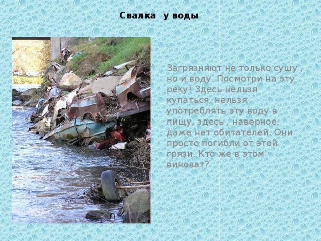 Свалка у воды Загрязняют не только сушу , но и воду. Посмотри на эту реку! Здесь нельзя купаться, нельзя употреблять эту воду в пищу, здесь , наверное, даже нет обитателей. Они просто погибли от этой грязи. Кто же в этом виноват?