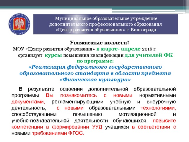  Муниципальное образовательное учреждение  дополнительного профессионального образования  «Центр развития образования» г. Волгограда Уважаемые коллеги! МОУ «Центр развития образования»  в марте- апреле 2016 г. организует  курсы  повышения квалификации для учителей ФК по программе: «Реализация федерального государственного образовательного стандарта в области предмета «Физическая культура» В результате освоения дополнительной образовательной программы Вы познакомитесь с новыми нормативными документами, регламентирующими учебную и внеурочную деятельность, с новыми образовательными технологиями, способствующими повышению мотивационной и учебно-познавательной деятельности обучающихся, повысите  компетенции в формировании УУД учащихся в соответствии с новыми требованиями ФГОС. 