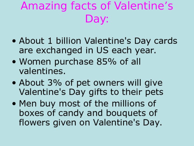 Amazing facts of Valentine’s Day:   About 1 billion Valentine's Day cards are exchanged in US each year. Women purchase 85% of all valentines. About 3% of pet owners will give Valentine's Day gifts to their pets  Men buy most of the millions of boxes of candy and bouquets of flowers given on Valentine's Day. 