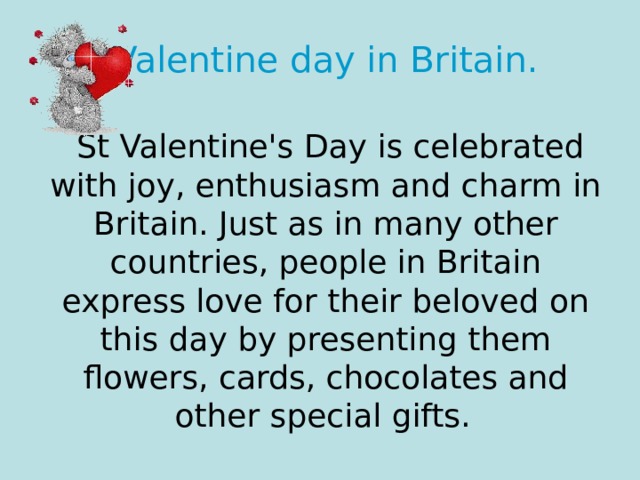 Valentine day in Britain.    St Valentine's Day is celebrated with joy, enthusiasm and charm in Britain. Just as in many other countries, people in Britain express love for their beloved on this day by presenting them flowers, cards, chocolates and other special gifts.  