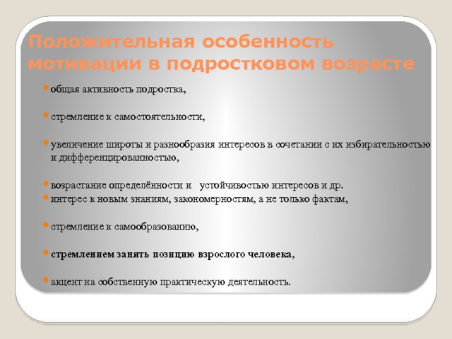 Положительная особенность мотивации в подростковом возрасте общая активность подростка, стремление к самостоятельности, увеличение широты и разнообразия интересов в сочетании с их избирательностью и дифференцированностью, возрастание определённости и устойчивостью интересов и др. интерес к новым знаниям, закономерностям, а не только фактам, стремление к самообразованию, стремлением занять позицию взрослого человека , акцент на собственную практическую деятельность. 