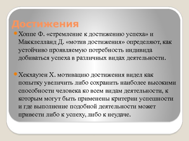 Достижения Хоппе Ф. «стремление к достижению успеха» и Макклелланд Д. «мотив достижения» определяют, как устойчиво проявляемую потребность индивида добиваться успеха в различных видах деятельности. Хекхаузен Х. мотивацию достижения видел как попытку увеличить либо сохранить наиболее высокими способности человека ко всем видам деятельности, к которым могут быть применены критерии успешности и где выполнение подобной деятельности может привести либо к успеху, либо к неудаче. 