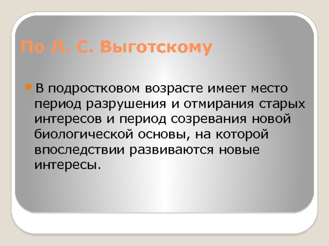 По Л. С. Выготскому В подростковом возрасте имеет место период разрушения и отмирания старых интересов и период созревания новой биологической основы, на которой впоследствии развиваются новые интересы. 