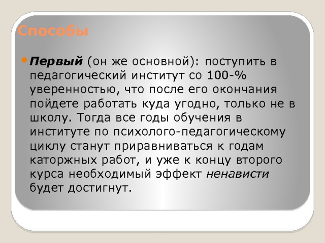 Способы   Первый (он же основной): поступить в педагогический институт со 100-% уверенностью, что после его окончания пойдете работать куда угодно, только не в школу. Тогда все годы обучения в институте по психолого-педагогическому циклу станут приравниваться к годам каторжных работ, и уже к концу второго курса необходимый эффект ненависти будет достигнут. 