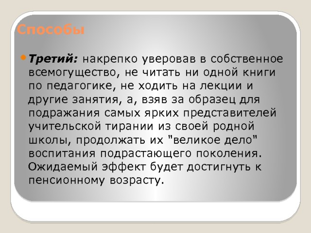 Способы   Третий: накрепко уверовав в собственное всемогущество, не читать ни одной книги по педагогике, не ходить на лекции и другие занятия, а, взяв за образец для подражания самых ярких представителей учительской тирании из своей родной школы, продолжать их 