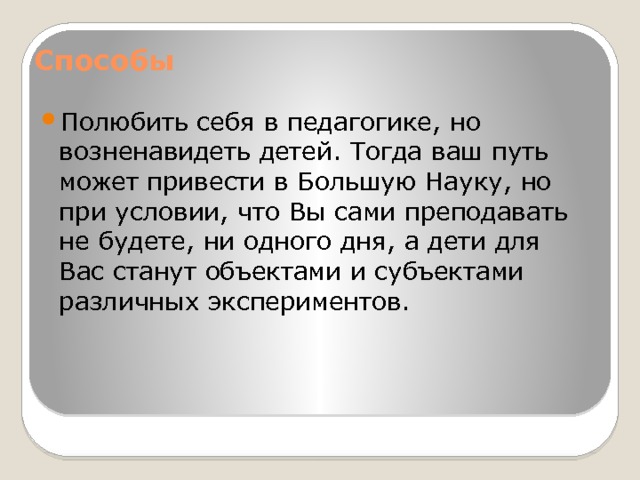 Способы   Полюбить себя в педагогике, но возненавидеть детей. Тогда ваш путь может привести в Большую Науку, но при условии, что Вы сами преподавать не будете, ни одного дня, а дети для Вас станут объектами и субъектами различных экспериментов. 