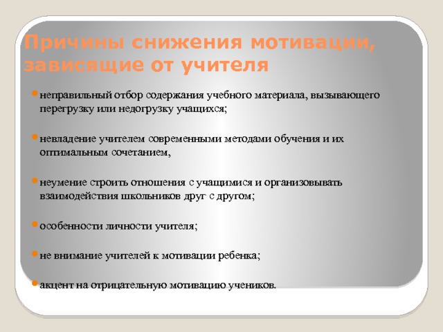 Причины снижения мотивации, зависящие от учителя неправильный отбор содержания учебного материала, вызывающего перегрузку или недогрузку учащихся; невладение учителем современными методами обучения и их оптимальным сочетанием, неумение строить отношения с учащимися и организовывать взаимодействия школьников друг с другом; особенности личности учителя; не внимание учителей к мотивации ребенка; акцент на отрицательную мотивацию учеников. 