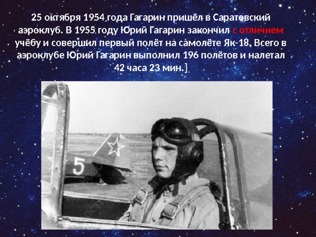 25 октября 1954 года Гагарин пришёл в Саратовский аэроклуб. В 1955 году Юрий Гагарин закончил с отличием учёбу и совершил первый полёт на самолёте Як-18. Всего в аэроклубе Юрий Гагарин выполнил 196 полётов и налетал 42 часа 23 мин.]   