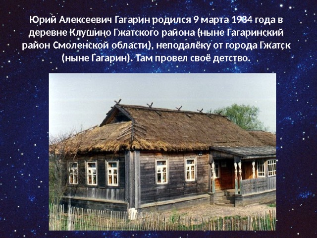Юрий Алексеевич Гагарин родился 9 марта 1934 года в деревне Клушино Гжатского района (ныне Гагаринский район Смоленской области), неподалёку от города Гжатск (ныне Гагарин). Там провел своё детство.   