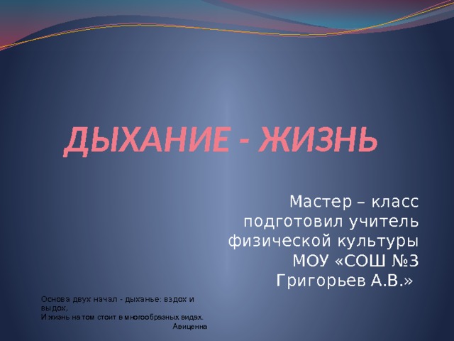 ДЫХАНИЕ - ЖИЗНЬ Мастер – класс подготовил учитель физической культуры МОУ «СОШ №3 Григорьев А.В.» Основа двух начал - дыханье: вздох и выдох,  И жизнь на том стоит в многообразных видах. Авиценна 