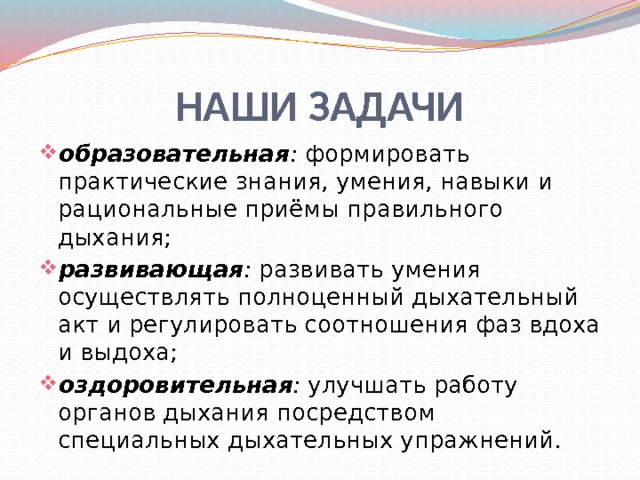 НАШИ ЗАДАЧИ образовательная : формировать практические знания, умения, навыки и рациональные приёмы правильного дыхания; развивающая : развивать умения осуществлять полноценный дыхательный акт и регулировать соотношения фаз вдоха и выдоха; оздоровительная : улучшать работу органов дыхания посредством специальных дыхательных упражнений. 