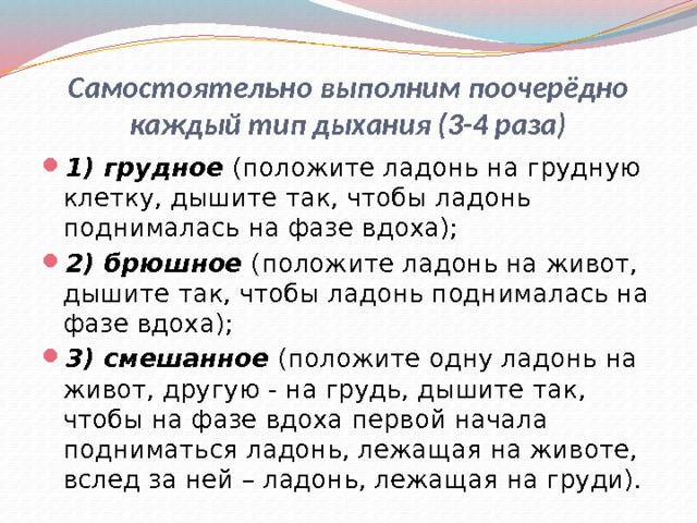 Самостоятельно выполним поочерёдно каждый тип дыхания (3-4 раза) 1) грудное (положите ладонь на грудную клетку, дышите так, чтобы ладонь поднималась на фазе вдоха); 2) брюшное (положите ладонь на живот, дышите так, чтобы ладонь поднималась на фазе вдоха); 3) смешанное (положите одну ладонь на живот, другую - на грудь, дышите так, чтобы на фазе вдоха первой начала подниматься ладонь, лежащая на животе, вслед за ней – ладонь, лежащая на груди). 