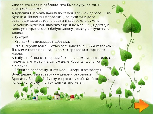 Сказал это Волк и побежал, что было духу, по самой короткой дорожке. А Красная Шапочка пошла по самой длинной дороге. Шла Красная Шапочка не торопясь, по пути то и дело останавливалась, рвала цветы и собирала в букеты. Не успела Красная Шапочка ещё и до мельницы дойти, а Волк уже прискакал к бабушкиному домику и стучится в дверь: – Тук-тук! – Кто там? – спрашивает бабушка. – Это я, внучка ваша, – отвечает Волк тоненьким голоском. – Я к вам в гости пришла, пирожок принесла и горшочек масла. А бабушка была в это время больна и лежала в постели. Она подумала, что это и в самом деле Красная Шапочка, и крикнула: – Дёрни за верёвочку, дитя моё, – дверь и откроется! Волк дёрнул за верёвочку – дверь и открылась. Бросился Волк на бабушку и проглотил её. Он был очень голоден, потому что три дня ничего не ел. 