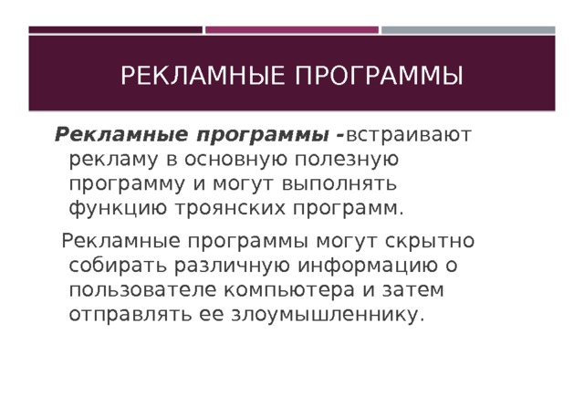 Рекламные программы Рекламные программы - встраивают рекламу в основную полезную программу и могут выполнять функцию троянских программ.  Рекламные программы могут скрытно собирать различную информацию о пользователе компьютера и затем отправлять ее злоумышленнику. 