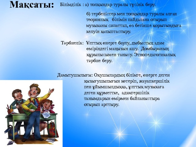 Мақсаты: Білімділік : а) толқындар туралы түсінік беру. б) тербелістер мен толқындар туралы алған теориялық білімін пайдалана отырып музыканы сипаттап, өз бетінше қорытындыға келуін қалыптастыру.  Тәрбиелік: Ұлттық өнерге баулу, дыбыстың адам өміріндегі маңызын ашу. Домбыраның құрылысымен танысу. Этнопедагогикалық тәрбие беру. Дамытушылығы: Оқушылардың білімге, өнерге деген қызығушылығын көтеріп, жауапкершілік пен ұйымшылдыққа, ұлттық музыкаға деген құрметтке, адамгершілік танымдарын өмірмен байланыстыра отырып арттыру. 