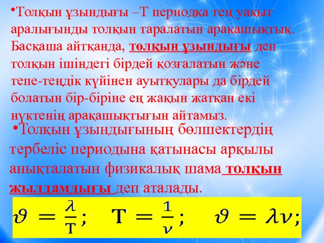 Толқын ұзындығы –Т периодқа тең уақыт аралығынды толқын таралатын арақашықтық. Басқаша айтқанда, толқын ұзындығы деп толқын ішіндегі бірдей қозғалатын және тепе-теңдік күйінен ауытқулары да бірдей болатын бір-біріне ең жақын жатқан екі нүктенің арақашықтығын айтамыз. Толқын ұзындығының бөлшектердің тербеліс периодына қатынасы арқылы анықталатын физикалық шама толқын жылдамдығы деп аталады. Толқын ұзындығының бөлшектердің тербеліс периодына қатынасы арқылы анықталатын физикалық шама толқын жылдамдығы деп аталады. Толқын ұзындығының бөлшектердің тербеліс периодына қатынасы арқылы анықталатын физикалық шама толқын жылдамдығы деп аталады. Толқын ұзындығының бөлшектердің тербеліс периодына қатынасы арқылы анықталатын физикалық шама толқын жылдамдығы деп аталады. Толқын ұзындығының бөлшектердің тербеліс периодына қатынасы арқылы анықталатын физикалық шама толқын жылдамдығы деп аталады. Толқын ұзындығының бөлшектердің тербеліс периодына қатынасы арқылы анықталатын физикалық шама толқын жылдамдығы деп аталады. Толқын ұзындығының бөлшектердің тербеліс периодына қатынасы арқылы анықталатын физикалық шама толқын жылдамдығы деп аталады. Толқын ұзындығының бөлшектердің тербеліс периодына қатынасы арқылы анықталатын физикалық шама толқын жылдамдығы деп аталады. Толқын ұзындығының бөлшектердің тербеліс периодына қатынасы арқылы анықталатын физикалық шама толқын жылдамдығы деп аталады. 