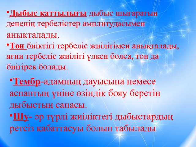 Дыбыс қаттылығы дыбыс шығаратын дененің тербелістер амплитудасымен анықталады . Тон биіктігі тербеліс жиілігімен анықталады, яғни тербеліс жиілігі үлкен болса, тон да биігірек болады. Тембр -адамның дауысына немесе аспаптың үніне өзіндік бояу беретін дыбыстың сапасы. Шу - әр түрлі жиіліктегі дыбыстардың ретсіз қабаттасуы болып табылады 