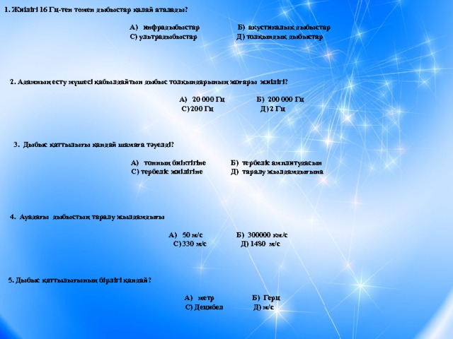 1. Жиілігі 16 Гц-тен төмен дыбыстар қалай аталады?  А) инфрадыбыстар Б) акустикалық дыбыстар С) ультрадыбыстар Д) толқындық дыбыстар    2. Адамның есту мүшесі қабылдайтын дыбыс толқындарының жоғары жиілігі?  А) 20 000 Гц Б) 200 000 Гц  С) 200 Гц Д) 2 Гц    3. Дыбыс қаттылығы қандай шамаға тәуелді? А) тонның биіктігіне Б) тербеліс амплитудасын  С) тербеліс жиілігіне Д) таралу жылдамдығына     4. Ауадағы дыбыстың таралу жылдамдығы  А) 50 м/с Б) 300000 км/с С) 330 м/с Д) 1480 м/с    5. Дыбыс қаттылығының бірлігі қандай?  А) метр Б) Герц  С) Децибел Д) м/с 