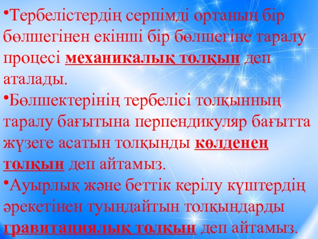 Тербелістердің серпімді ортаның бір бөлшегінен екінші бір бөлшегіне таралу процесі механикалық толқын деп аталады. Бөлшектерінің тербелісі толқынның таралу бағытына перпендикуляр бағытта жүзеге асатын толқынды көлденең толқын деп айтамыз. Ауырлық және беттік керілу күштердің әрекетінен туындайтын толқындарды гравитациялық толқын деп айтамыз. 