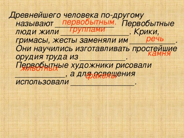 Древнейшего человека по-другому называют _____________ Первобытные люди жили _______________. Крики, гримасы, жесты заменяли им __________. Они научились изготавливать простейшие орудия труда из __________. Первобытные художники рисовали ___________, а для освещения использовали ______________. первобытным. группами речь  камня животных факелы