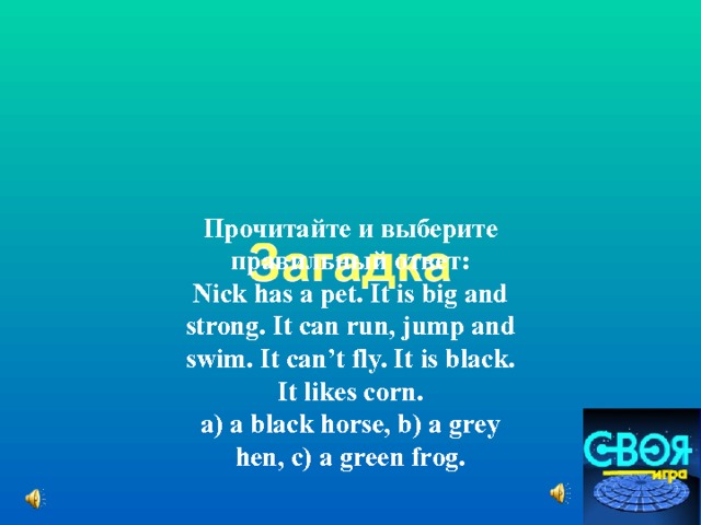 Прочитайте и выберите правильный ответ: Nick has a pet. It is big and strong. It can run, jump and swim. It can’t fly. It is black. It likes corn. a) a black horse, b) a grey hen, c) a green frog. 