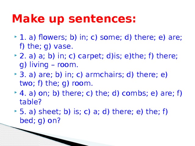 Make up sentences: 1. a) flowers; b) in; c) some; d) there; e) are; f) the; g) vase. 2. a) a; b) in; c) carpet; d)is; e)the; f) there; g) living – room. 3. a) are; b) in; c) armchairs; d) there; e) two; f) the; g) room. 4. a) on; b) there; c) the; d) combs; e) are; f) table? 5. a) sheet; b) is; c) a; d) there; e) the; f) bed; g) on? 