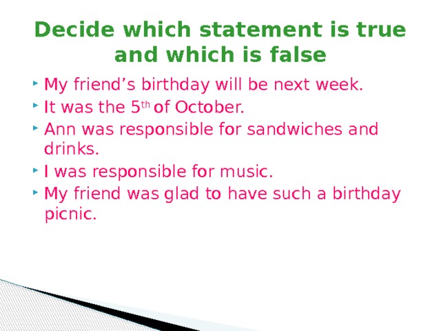 Decide which statement is true and which is false My friend’s birthday will be next week. It was the 5 th of October. Ann was responsible for sandwiches and drinks. I was responsible for music. My friend was glad to have such a birthday picnic. 
