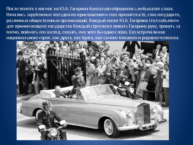 После полета в космос на Ю.А. Гагарина буквально обрушилась небывалая слава. Начались зарубежные поездки по приглашениям глав правительств, глав государств, различных общественных организаций. Каждый визит Ю.А. Гагарина стал событием для принимающего государства Каждый стремился пожать Гагарину руку, тронуть за плечо, поймать его взгляд, сказать ему хотя бы одно слово. Его встречали как национального героя, как друга, как брата, как самого близкого и родного человека. 