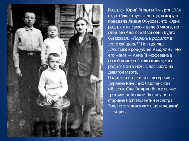 Родился Юрий Гагарин 9 марта 1934 года. Существует легенда, которую поведала Лидия Обухова, что Юрий родился на самом деле 8 марта, но отец его Алексей Иванович будто бы сказал:  «Парень и родился в женский день?! Не годится. Записывай рождение 9 марта».  Но его мама — Анна Тимофеевна в своей книге всё-таки пишет, что родился он в ночь с восьмого на девятое марта. Родители его жили в это время в деревне Клушино Смоленской области. Сам Гагарин был в семье третьим ребенком, были у него старшие брат Валентин и сестра Зоя, потом появился еще младший — Борис. 