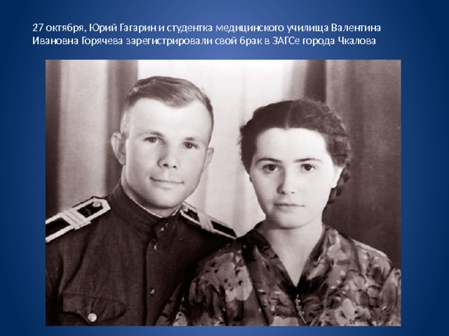 27 октября, Юрий Гагарин и студентка медицинского училища Валентина Ивановна Горячева зарегистрировали свой брак в ЗАГСе города Чкалова 