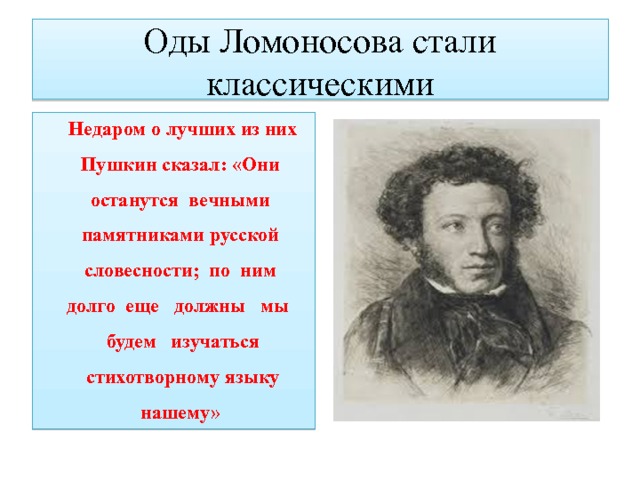 Оды Ломоносова стали  классическими Недаром о лучших из них Пушкин сказал: «Они останутся вечными памятниками русской словесности; по ним долго еще должны мы будем изучаться стихотворному языку нашему» 