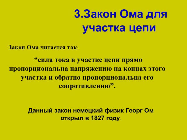 3.Закон Ома для участка цепи  Закон Ома читается так   “ сила тока в участке цепи прямо пропорциональна напряжению на концах этого участка и обратно пропорциональна его сопротивлению”. Данный закон немецкий физик Георг Ом открыл в 1827 году 