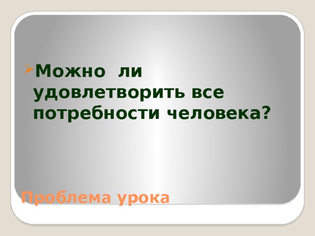 Можно ли удовлетворить все потребности человека? Проблема урока 