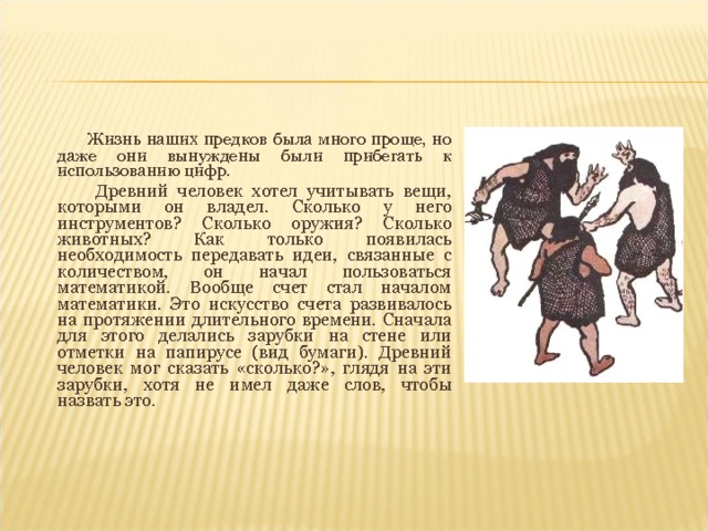  Жизнь наших предков была много проще, но даже они вынуждены были прибегать к использованию цифр.  Древний человек хотел учитывать вещи, которыми он владел. Сколько у него инструментов? Сколько оружия? Сколько животных? Как только появилась необходимость передавать идеи, связанные с количеством, он начал пользоваться математикой. Вообще счет стал началом математики. Это искусство счета развивалось на протяжении длительного времени. Сначала для этого делались зарубки на стене или отметки на папирусе (вид бумаги). Древний человек мог сказать «сколько?», глядя на эти зарубки, хотя не имел даже слов, чтобы назвать это. 