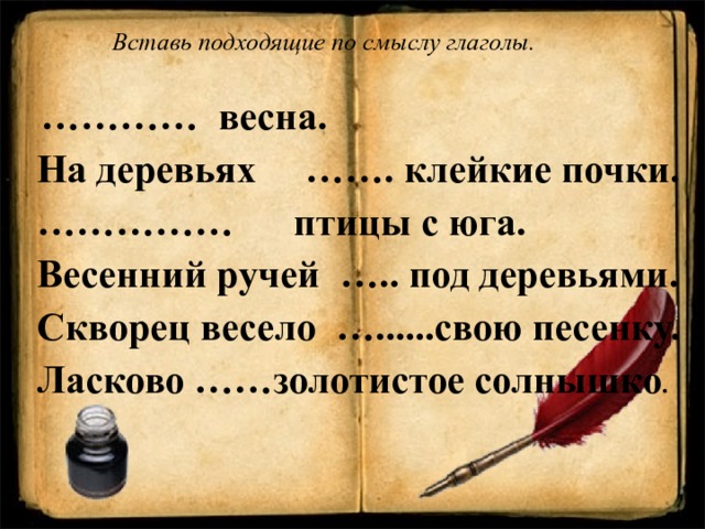  Вставь подходящие по смыслу глаголы.  ………… весна.  На деревьях ……. клейкие почки. …………… птицы с юга.  Весенний ручей ….. под деревьями.  Скворец весело …......свою песенку.  Ласково ……золотистое солнышко .  