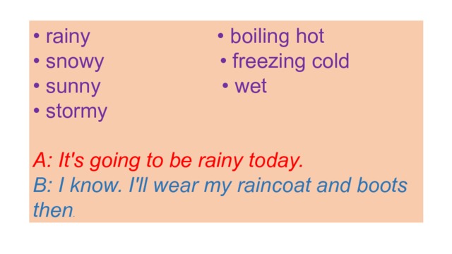 • rainy • boiling hot • snowy • freezing cold • sunny • wet • stormy  A: It's going to be rainy today. B: I know. I'll wear my raincoat and boots then . 
