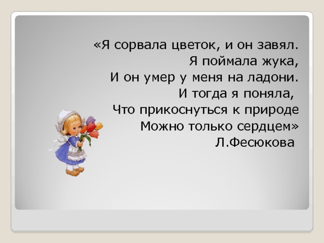 «Я сорвала цветок, и он завял. Я поймала жука, И он умер у меня на ладони. И тогда я поняла, Что прикоснуться к природе Можно только сердцем» Л.Фесюкова 