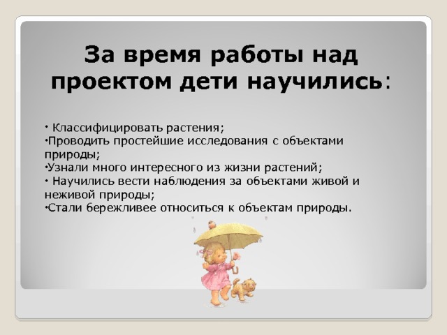 За время работы над проектом дети научились :  Классифицировать растения; Проводить простейшие исследования с объектами природы; Узнали много интересного из жизни растений;  Научились вести наблюдения за объектами живой и неживой природы; Стали бережливее относиться к объектам природы. 