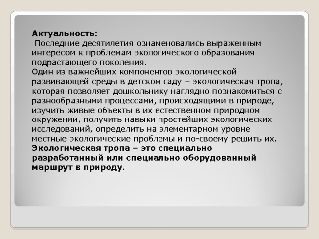 Актуальность:  Последние десятилетия ознаменовались выраженным интересом к проблемам экологического образования подрастающего поколения. Один из важнейших компонентов экологической развивающей среды в детском саду – экологическая тропа, которая позволяет дошкольнику наглядно познакомиться с разнообразными процессами, происходящими в природе, изучить живые объекты в их естественном природном окружении, получить навыки простейших экологических исследований, определить на элементарном уровне местные экологические проблемы и по-своему решить их. Экологическая тропа – это специально разработанный или специально оборудованный маршрут в природу.   