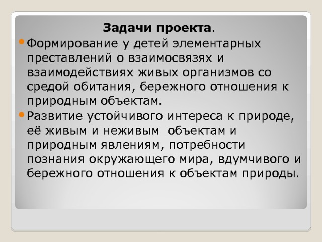 Задачи проекта . Формирование у детей элементарных преставлений о взаимосвязях и взаимодействиях живых организмов со средой обитания, бережного отношения к природным объектам. Развитие устойчивого интереса к природе, её живым и неживым объектам и природным явлениям, потребности познания окружающего мира, вдумчивого и бережного отношения к объектам природы.   