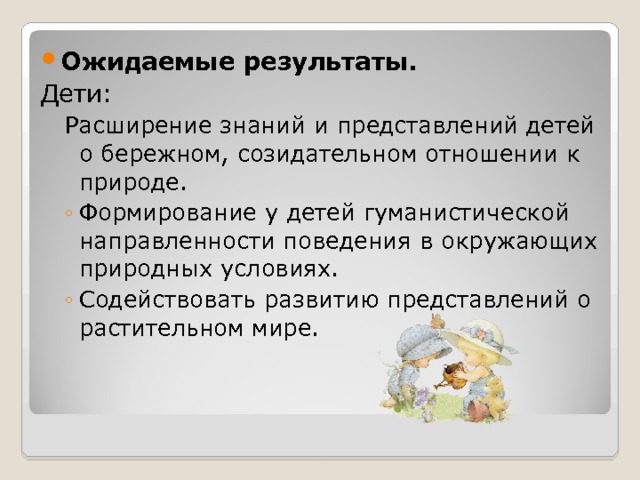 Ожидаемые результаты. Дети: Расширение знаний и представлений детей о бережном, созидательном отношении к природе. Расширение знаний и представлений детей о бережном, созидательном отношении к природе. Формирование у детей гуманистической направленности поведения в окружающих природных условиях. Содействовать развитию представлений о растительном мире. Формирование у детей гуманистической направленности поведения в окружающих природных условиях. Содействовать развитию представлений о растительном мире. 