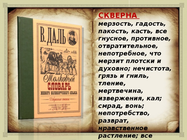 СКВЕРНА  мерзость, гадость, пакость, касть, все гнусное, противное, отвратительное, непотребное, что мерзит плотски и духовно; нечистота, грязь и гниль, тление, мертвечина, извержения, кал; смрад, вонь; непотребство, разврат, нравственное растление; все богопротивное. 