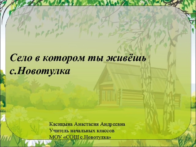 Село в котором ты живёшь  с.Новотулка Касицына Анастасия Андреевна Учитель начальных классов МОУ «СОШ с.Новотулка»  