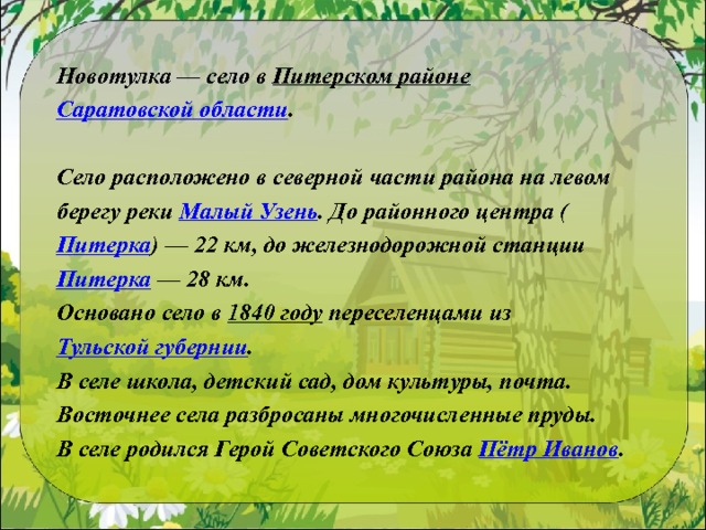 Новотулка — село в  Питерском районе   Саратовской области .   Село расположено в северной части района на левом берегу реки  Малый Узень . До районного центра ( Питерка ) — 22 км, до железнодорожной станции  Питерка  — 28 км. Основано село в  1840 году  переселенцами из  Тульской губернии . В селе школа, детский сад, дом культуры, почта. Восточнее села разбросаны многочисленные пруды. В селе родился Герой Советского Союза  Пётр Иванов .   