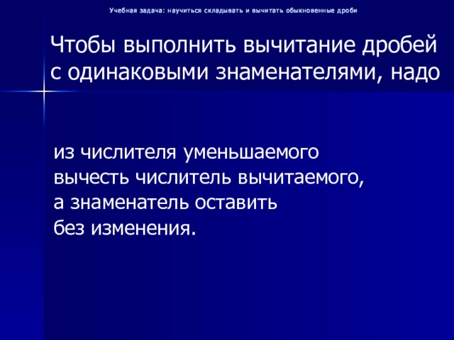 Учебная задача: научиться складывать и вычитать обыкновенные дроби Чтобы выполнить вычитание дробей с одинаковыми знаменателями, надо из числителя уменьшаемого вычесть числитель вычитаемого, а знаменатель оставить без изменения. 