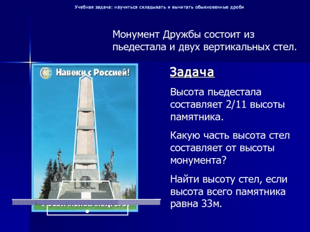 Учебная задача: научиться складывать и вычитать обыкновенные дроби Монумент Дружбы состоит из пьедестала и двух вертикальных стел. Задача Высота пьедестала составляет 2/11 высоты памятника. Какую часть высота стел составляет от высоты монумента? Найти высоту стел, если высота всего памятника равна 33м. 