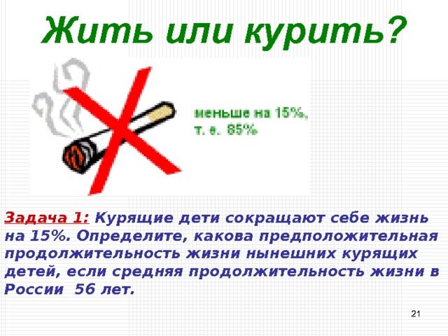 Жить или курить? Задача 1:  Курящие дети сокращают себе жизнь на 15%. Определите, какова предположительная продолжительность жизни нынешних курящих детей, если средняя продолжительность жизни в России 56 лет.  