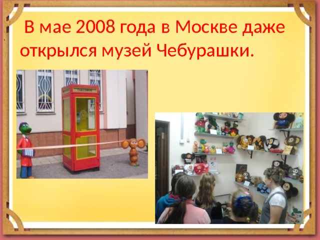  В мае 2008 года в Москве даже открылся музей Чебурашки. 